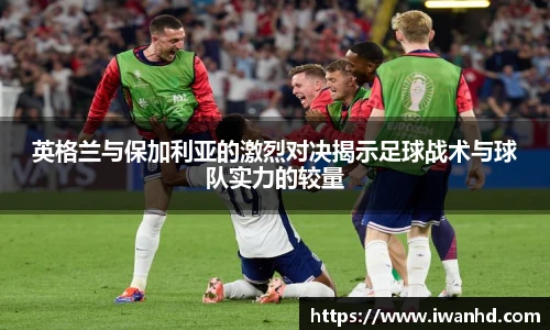 英格兰与保加利亚的激烈对决揭示足球战术与球队实力的较量